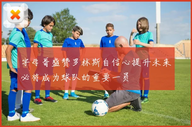 字母哥盛赞罗林斯自信心提升未来必将成为球队的重要一员