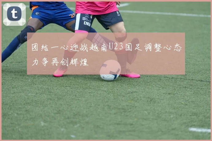 团结一心迎战越南U23国足调整心态力争再创辉煌