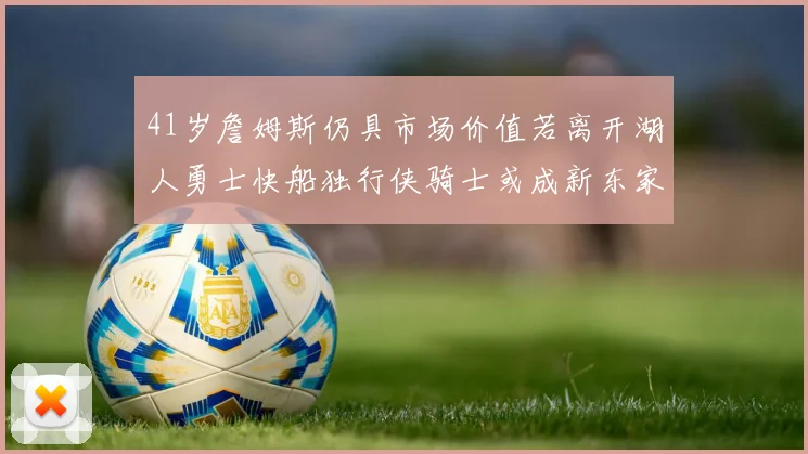 41岁詹姆斯仍具市场价值若离开湖人勇士快船独行侠骑士或成新东家