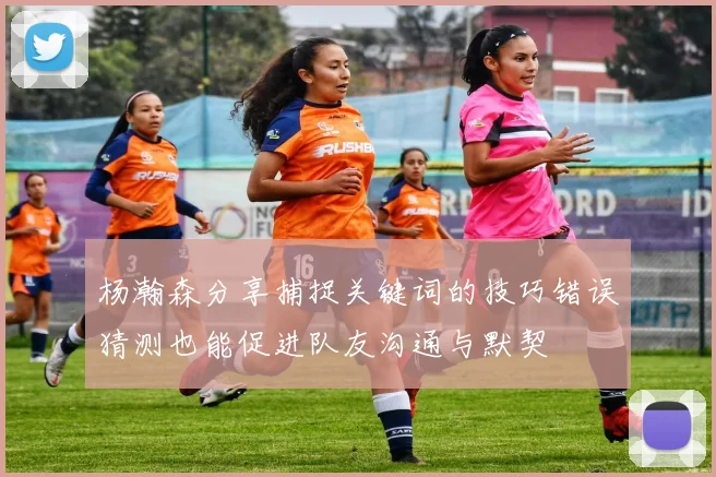杨瀚森分享捕捉关键词的技巧错误猜测也能促进队友沟通与默契
