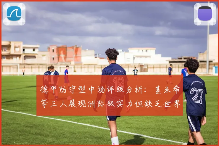 德甲防守型中场评级分析：基米希等三人展现洲际级实力但缺乏世界级球员