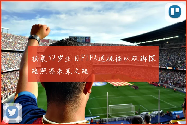 杨晨52岁生日FIFA送祝福以双脚探路照亮未来之路
