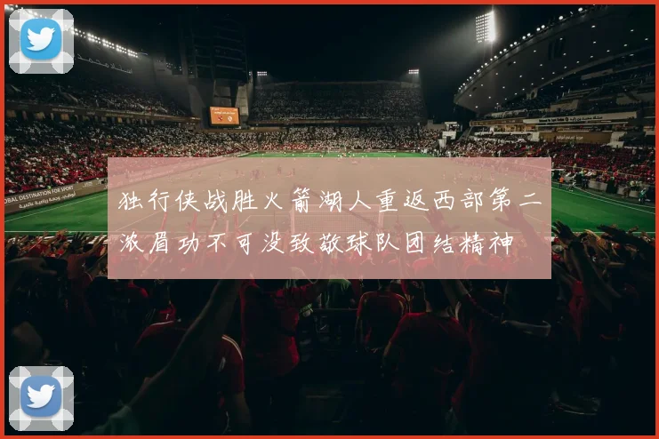 独行侠战胜火箭湖人重返西部第二浓眉功不可没致敬球队团结精神