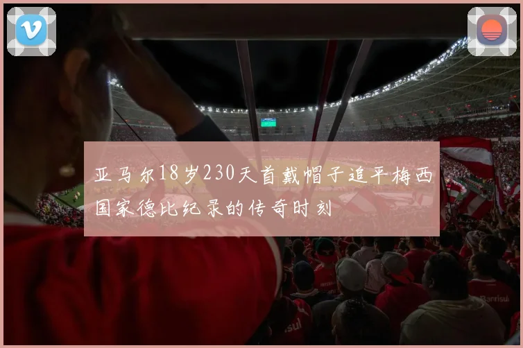 亚马尔18岁230天首戴帽子追平梅西国家德比纪录的传奇时刻