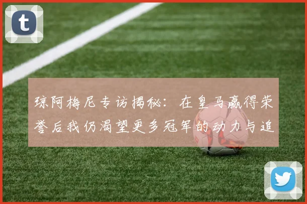 琼阿梅尼专访揭秘：在皇马赢得荣誉后我仍渴望更多冠军的动力与追求