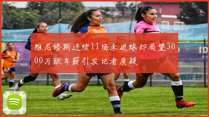 维尼修斯连续11场未进球却渴望3000万欧年薪引发记者质疑