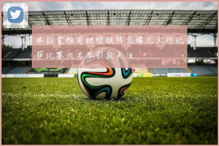 弗拉霍维奇继续缺阵无缘尤文对比萨比赛大名单引发关注
