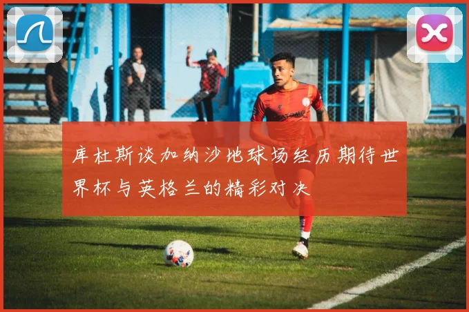 库杜斯谈加纳沙地球场经历期待世界杯与英格兰的精彩对决