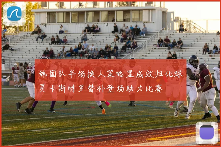 韩国队半场换人策略显成效归化球员卡斯特罗替补登场助力比赛