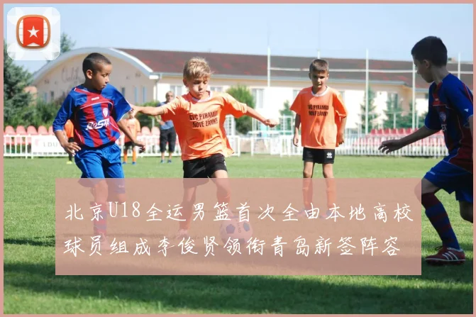 北京U18全运男篮首次全由本地高校球员组成李俊贤领衔青岛新签阵容