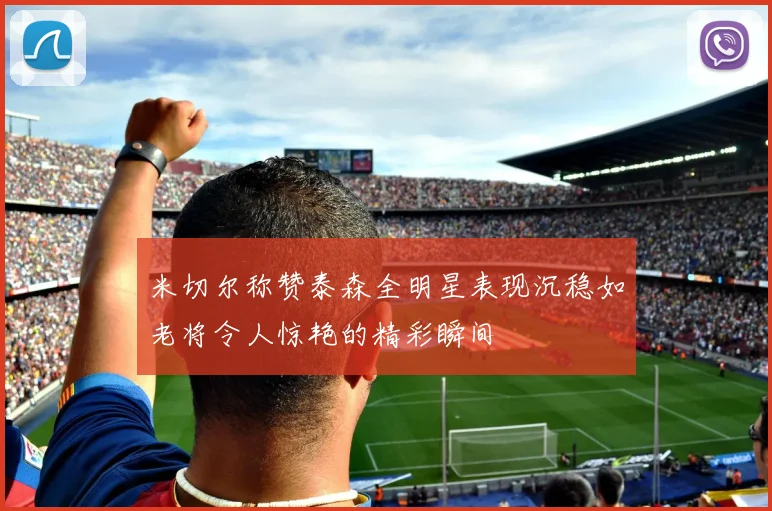 米切尔称赞泰森全明星表现沉稳如老将令人惊艳的精彩瞬间