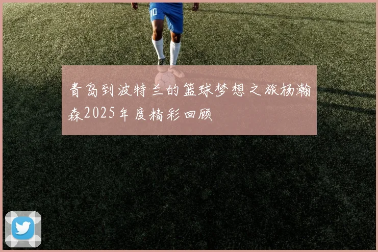 青岛到波特兰的篮球梦想之旅杨瀚森2025年度精彩回顾