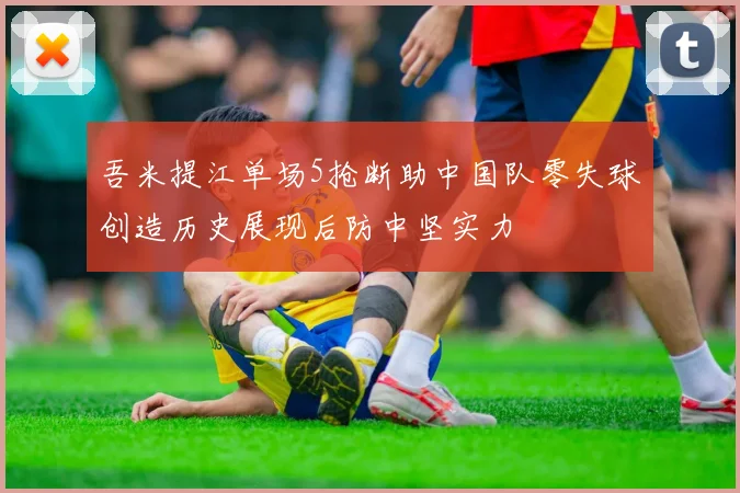 吾米提江单场5抢断助中国队零失球创造历史展现后防中坚实力