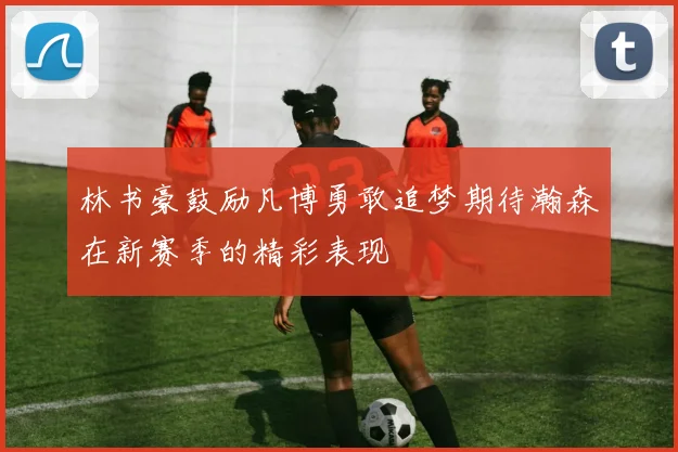 林书豪鼓励凡博勇敢追梦期待瀚森在新赛季的精彩表现