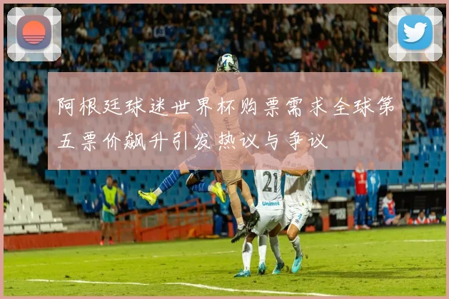 阿根廷球迷世界杯购票需求全球第五票价飙升引发热议与争议
