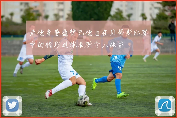劳德鲁普盛赞巴德吉在贝蒂斯比赛中的精彩进球表现令人振奋