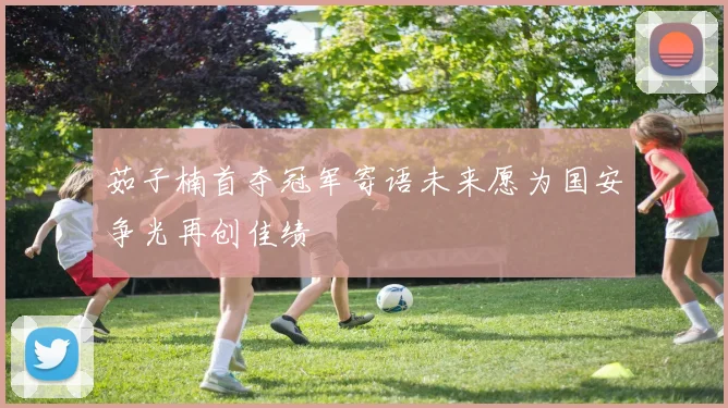 茹子楠首夺冠军寄语未来愿为国安争光再创佳绩