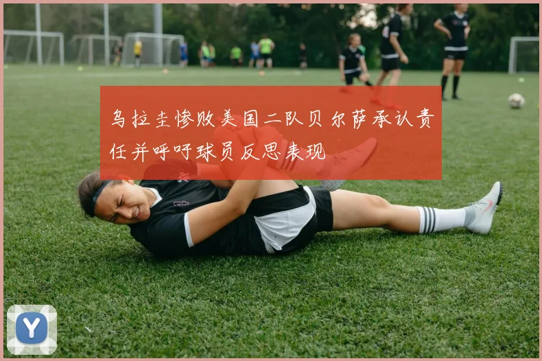 乌拉圭惨败美国二队贝尔萨承认责任并呼吁球员反思表现