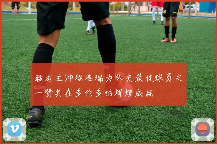 猛龙主帅称洛瑞为队史最佳球员之一赞其在多伦多的辉煌成就