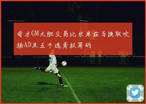 奇才GM大胆交易比尔库兹马换取吹杨AD及五个选秀权筹码
