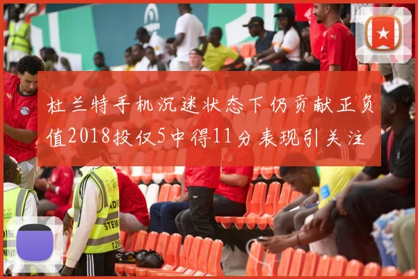 杜兰特手机沉迷状态下仍贡献正负值2018投仅5中得11分表现引关注