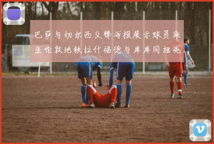 巴萨与切尔西交锋海报展示球员乘坐伦敦地铁拉什福德与库库同框亮相