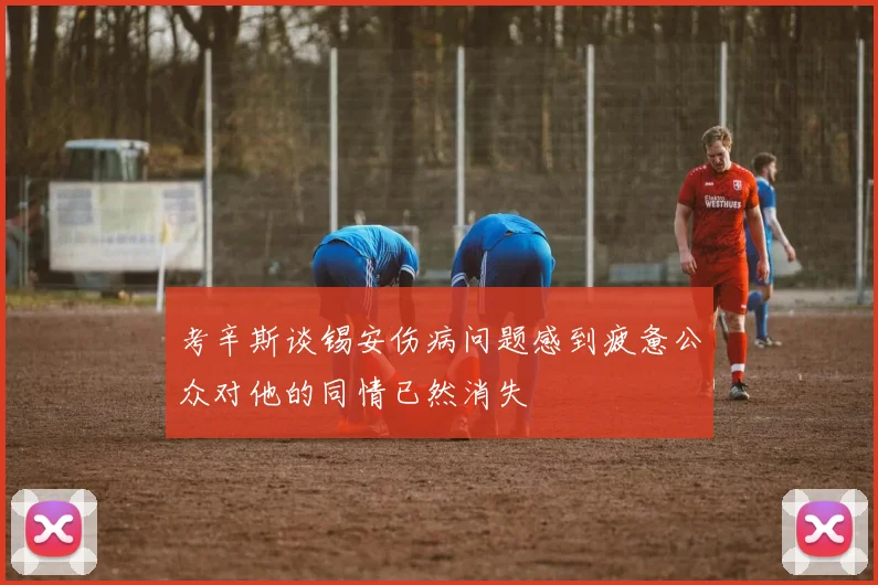 考辛斯谈锡安伤病问题感到疲惫公众对他的同情已然消失