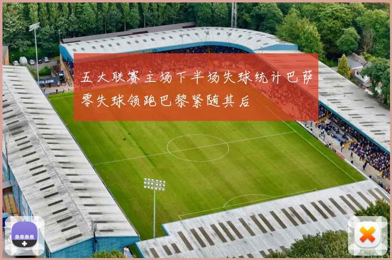 五大联赛主场下半场失球统计巴萨零失球领跑巴黎紧随其后