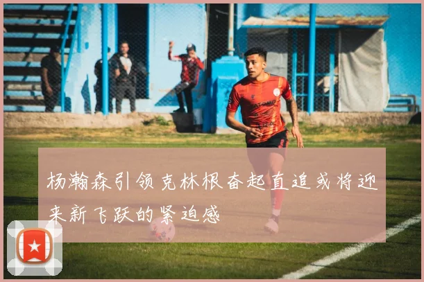 杨瀚森引领克林根奋起直追或将迎来新飞跃的紧迫感