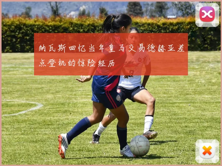 纳瓦斯回忆当年皇马交易德赫亚差点登机的惊险经历