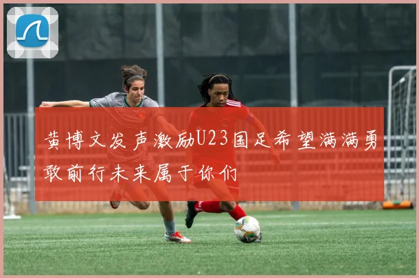 黄博文发声激励U23国足希望满满勇敢前行未来属于你们