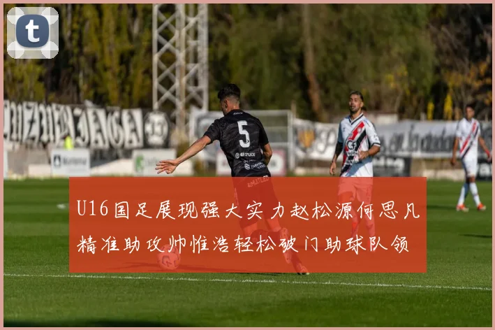 U16国足展现强大实力赵松源何思凡精准助攻帅惟浩轻松破门助球队领先