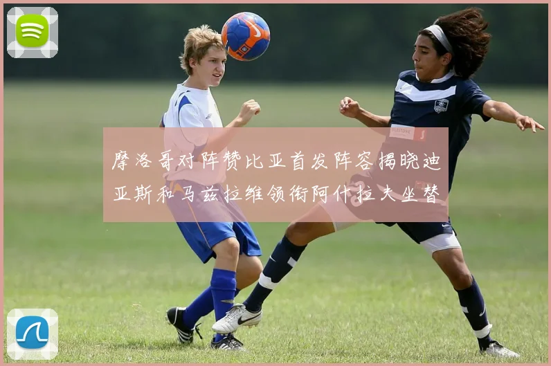 摩洛哥对阵赞比亚首发阵容揭晓迪亚斯和马兹拉维领衔阿什拉夫坐替补席