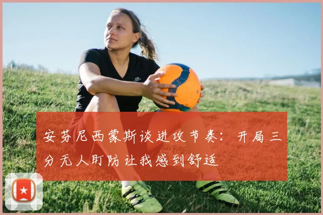 安芬尼西蒙斯谈进攻节奏：开局三分无人盯防让我感到舒适