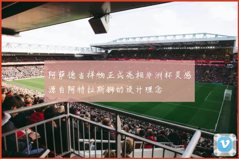 阿萨德吉祥物正式亮相非洲杯灵感源自阿特拉斯狮的设计理念
