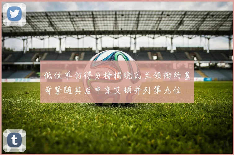 低位单打得分榜揭晓瓦兰领衔约基奇紧随其后申京艾顿并列第九位