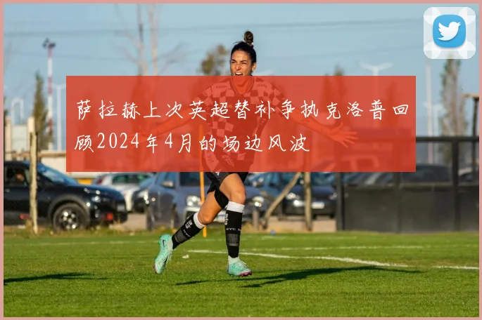 萨拉赫上次英超替补争执克洛普回顾2024年4月的场边风波