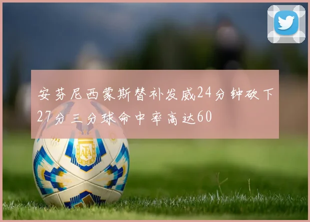 安芬尼西蒙斯替补发威24分钟砍下27分三分球命中率高达60